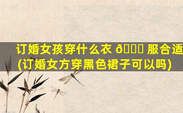 订婚女孩穿什么衣 🐈 服合适(订婚女方穿黑色裙子可以吗)
